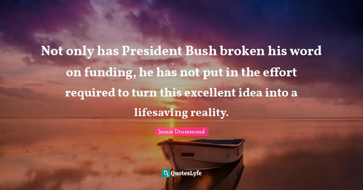 Not only has President Bush broken his word on funding, he has not put in the effort required to turn this excellent idea into a lifesaving reality.