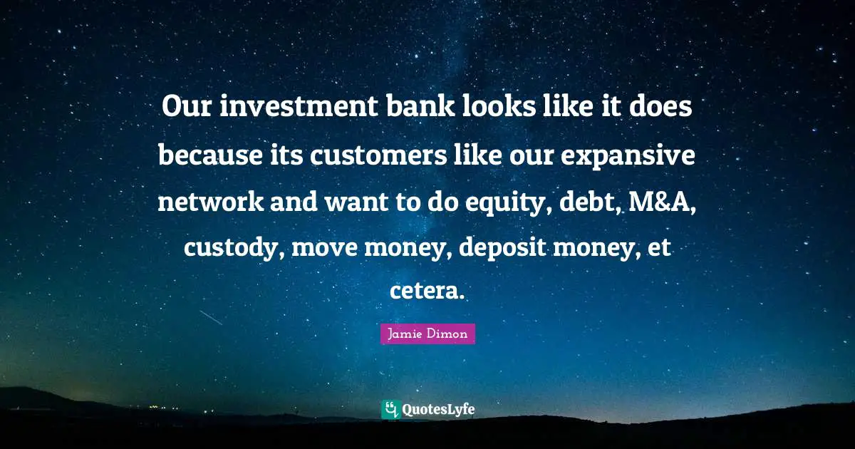 Our investment bank looks like it does because its customers like our expansive network and want to do equity, debt, M&A, custody, move money, deposit money, et cetera.