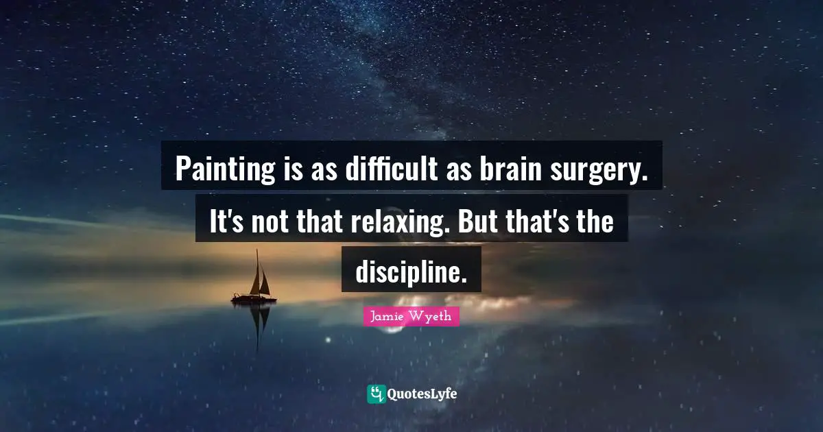 Painting is as difficult as brain surgery. It's not that relaxing. But that's the discipline.