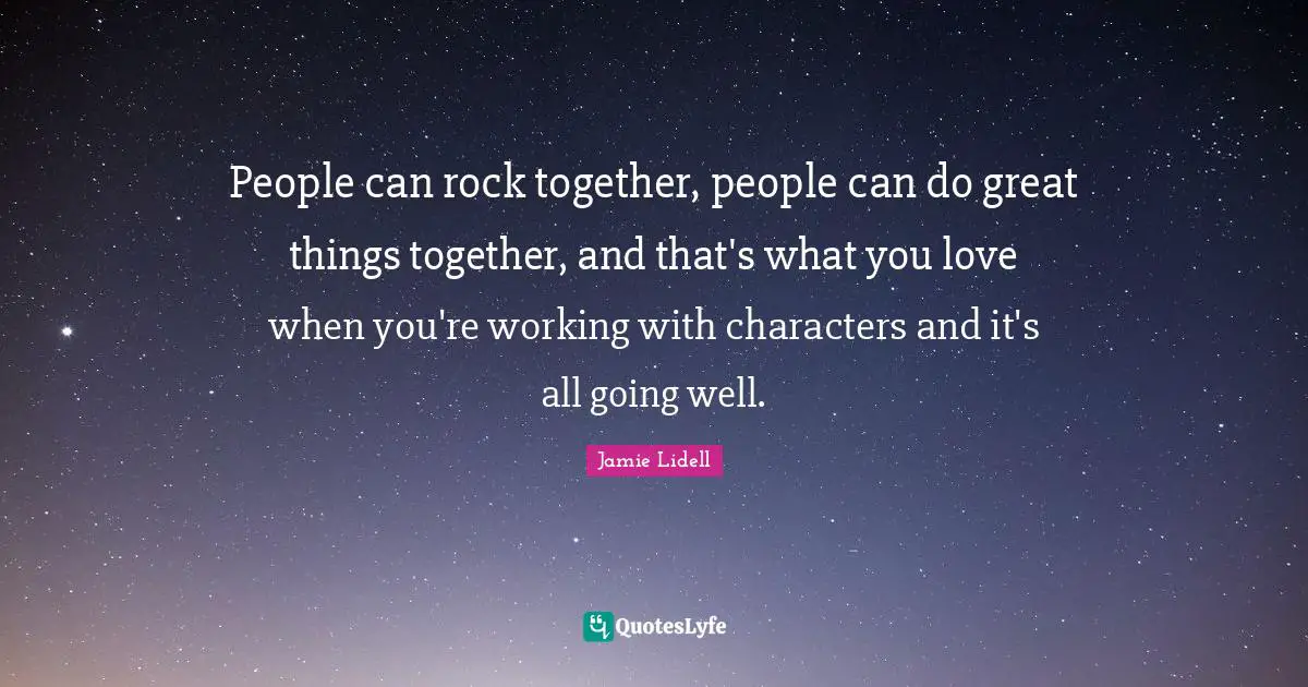 People can rock together, people can do great things together, and that's what you love when you're working with characters and it's all going well.