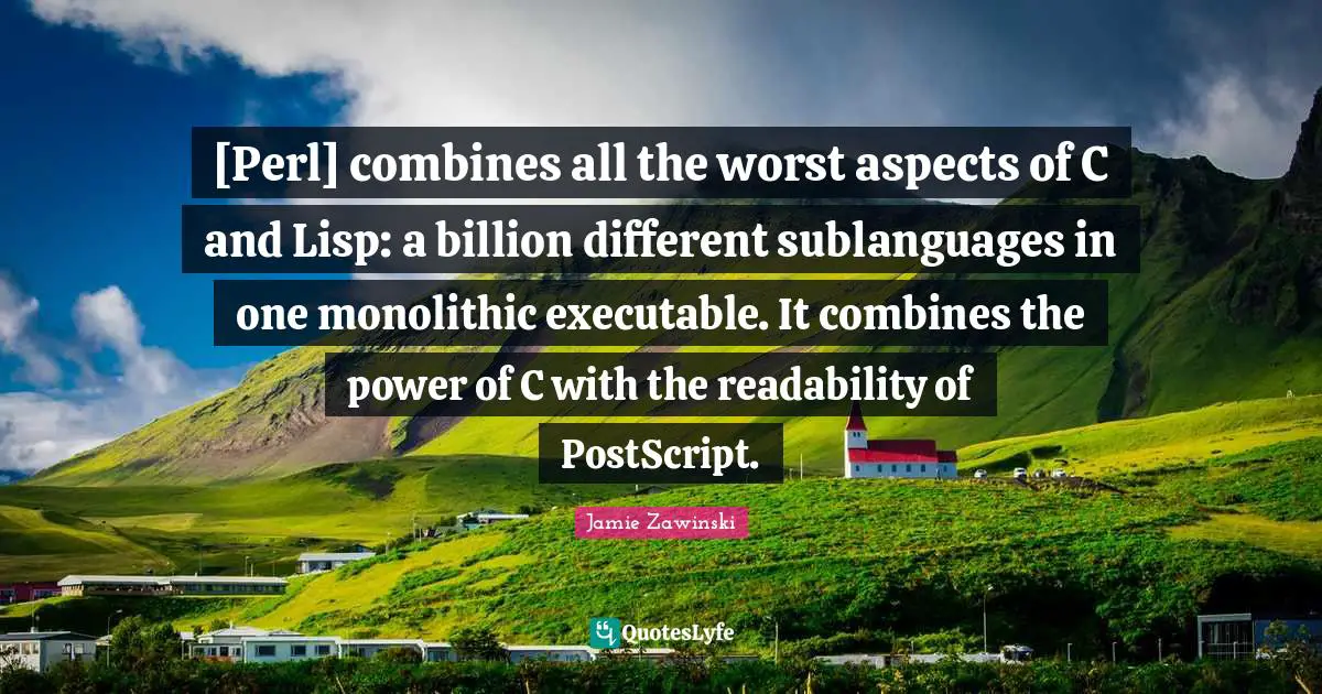 Perl Quotes: "[Perl] combines all the worst aspects of C and Lisp: a billion different sublanguages in one monolithic executable. It combines the power of C with the readability of PostScript."