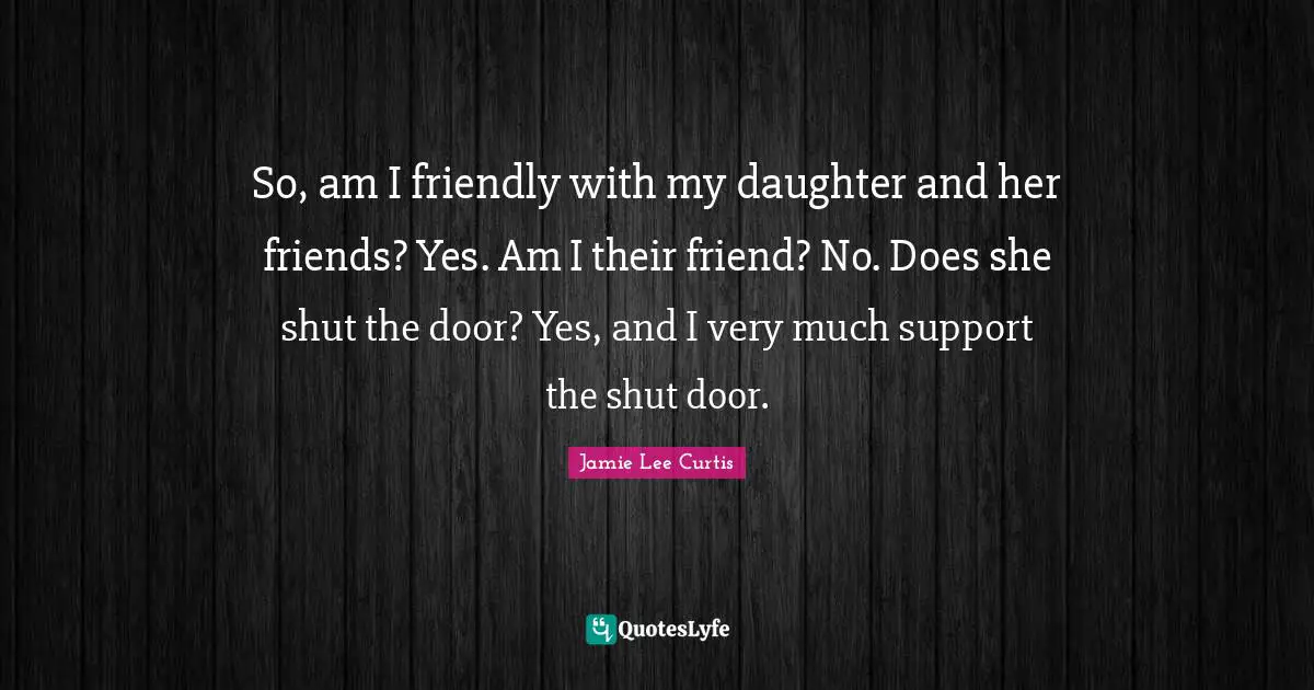 So, am I friendly with my daughter and her friends? Yes. Am I their friend? No. Does she shut the door? Yes, and I very much support the shut door.