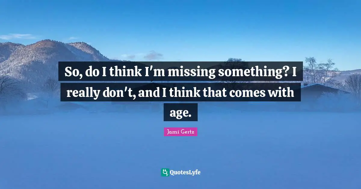 So, do I think I'm missing something? I really don't, and I think that comes with age.