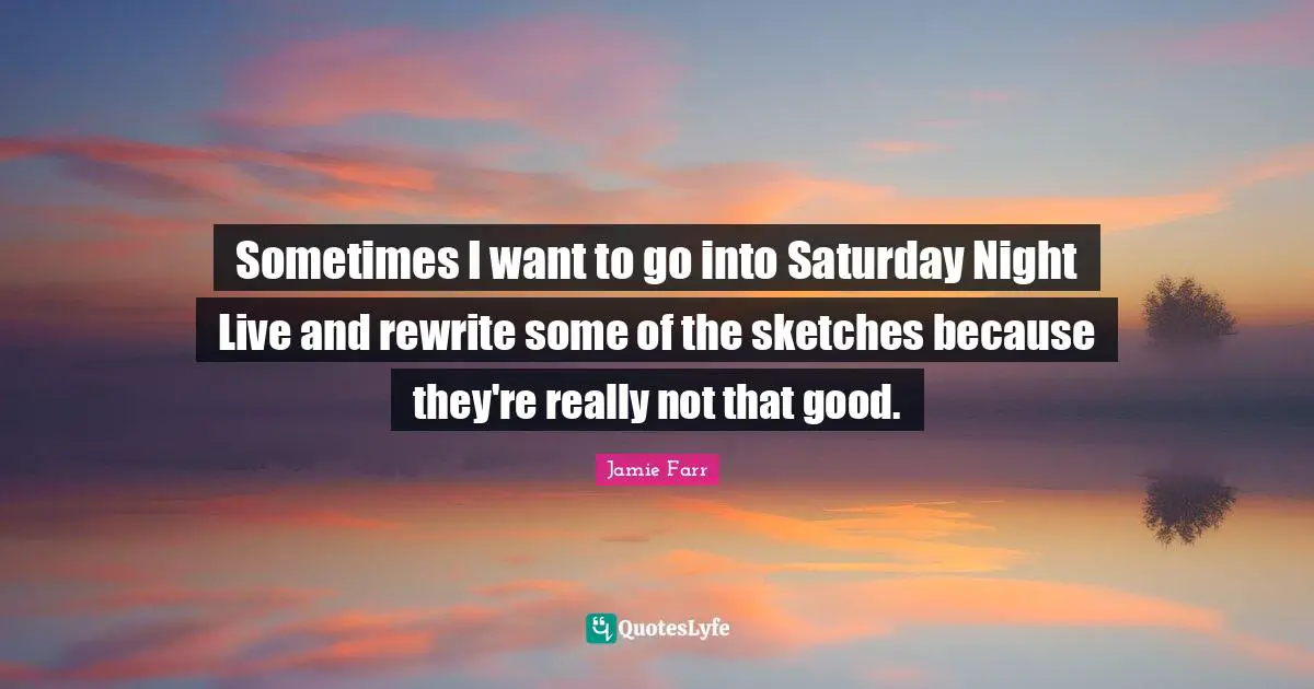 Sometimes I want to go into Saturday Night Live and rewrite some of the sketches because they're really not that good.