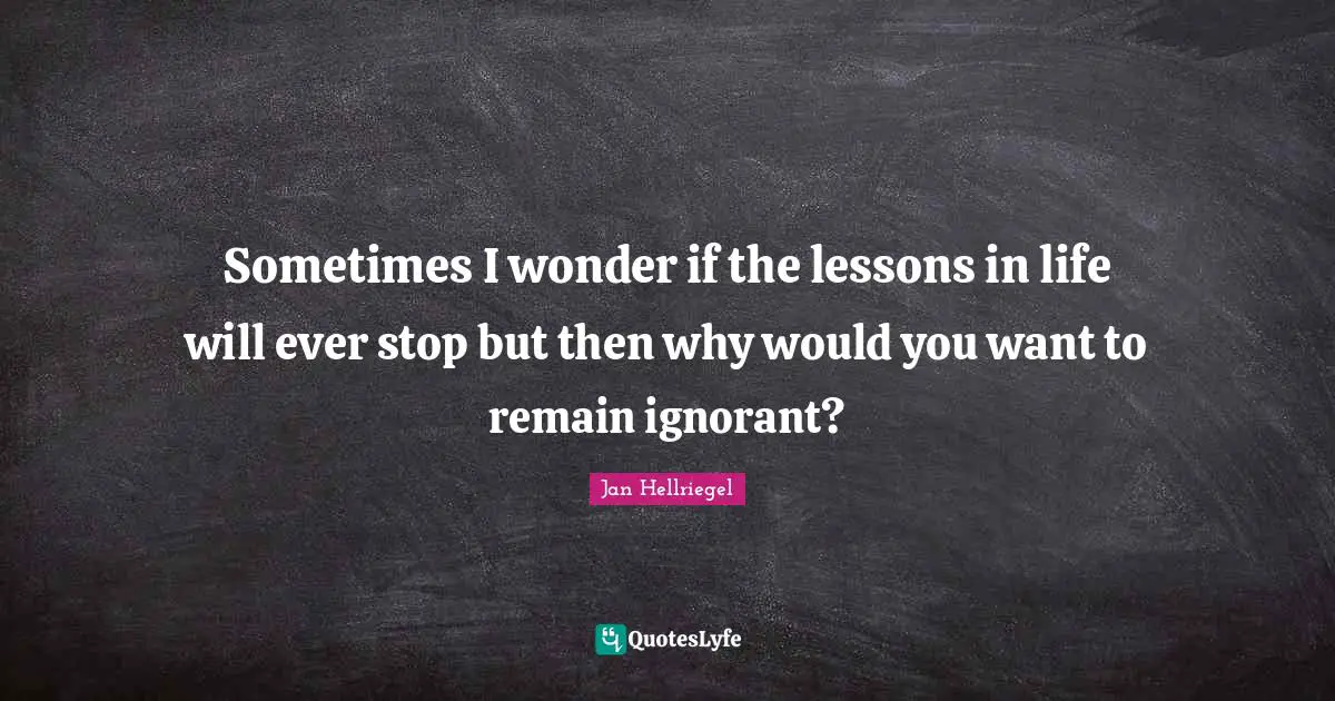 Sometimes I wonder if the lessons in life will ever stop but then why would you want to remain ignorant?