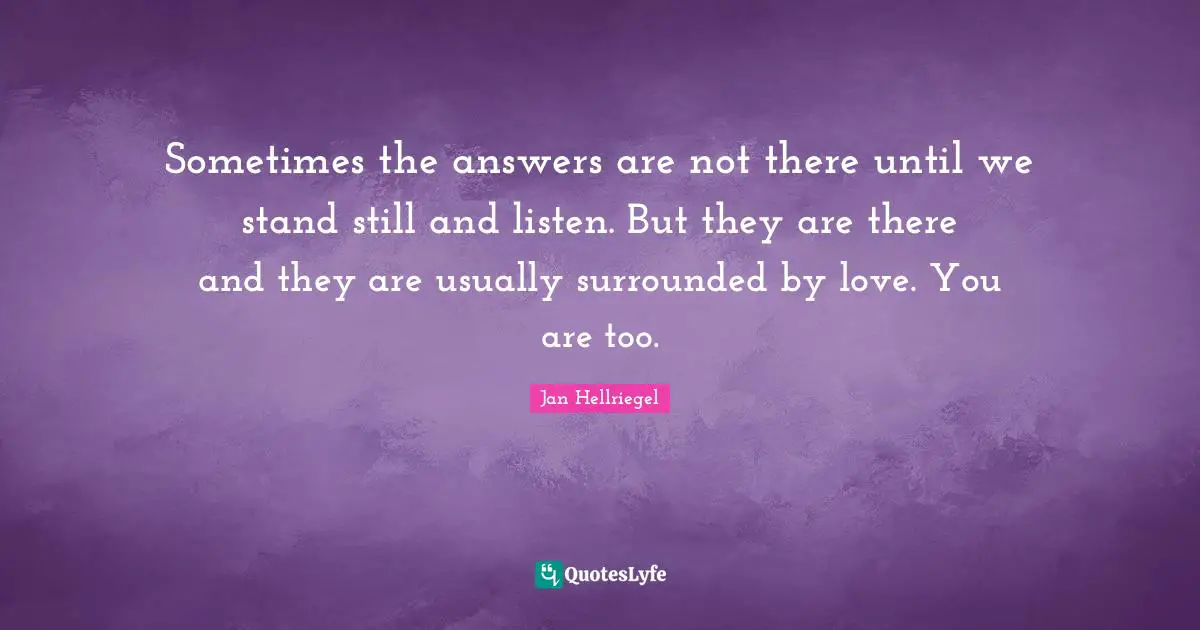 Sometimes the answers are not there until we stand still and listen. But they are there and they are usually surrounded by love. You are too.