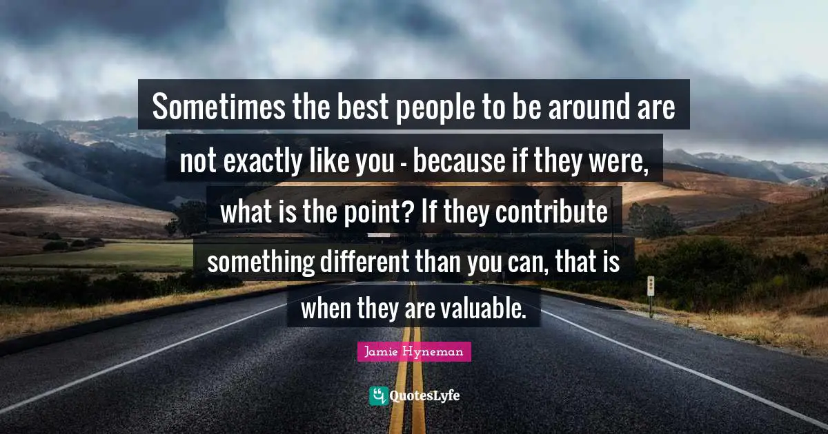 Sometimes the best people to be around are not exactly like you - because if they were, what is the point? If they contribute something different than you can, that is when they are valuable.