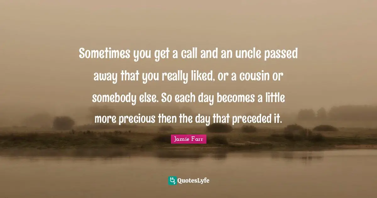 Sometimes you get a call and an uncle passed away that you really liked, or a cousin or somebody else. So each day becomes a little more precious then the day that preceded it.