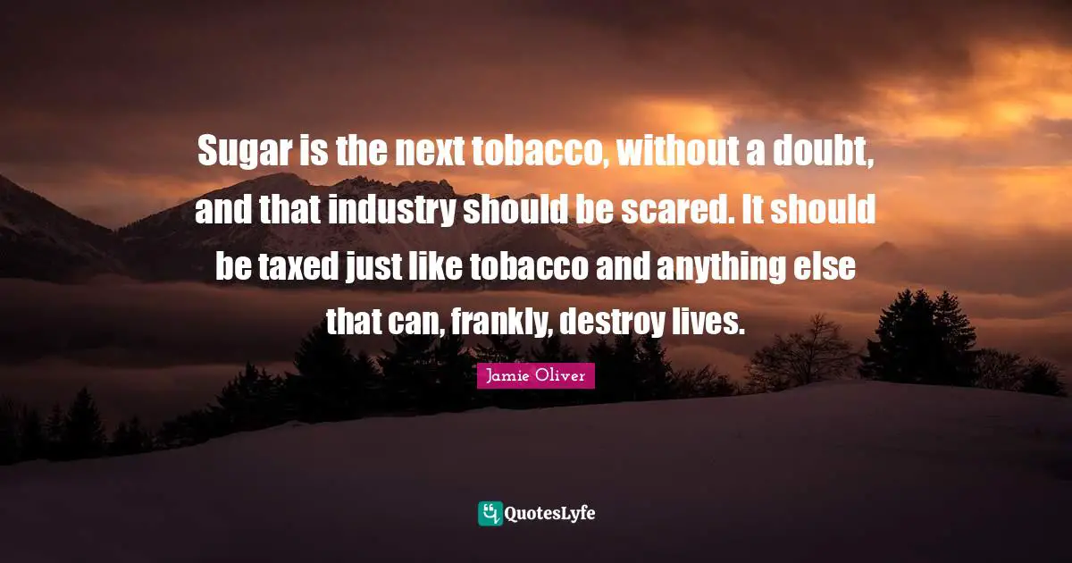Sugar is the next tobacco, without a doubt, and that industry should be scared. It should be taxed just like tobacco and anything else that can, frankly, destroy lives.