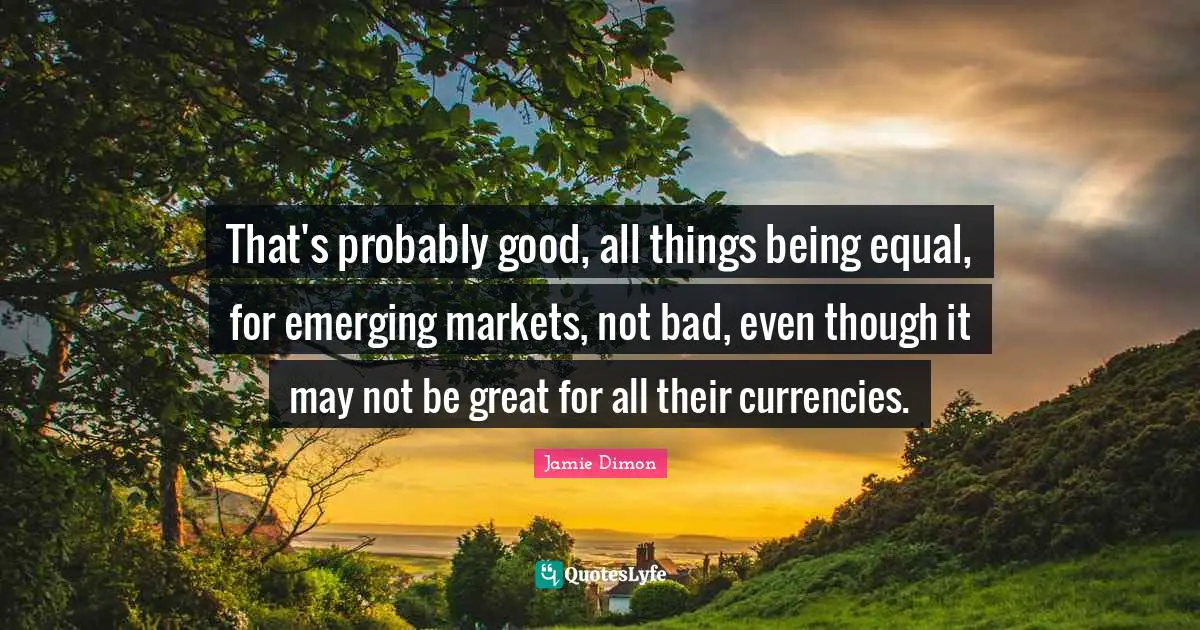 That's probably good, all things being equal, for emerging markets, not bad, even though it may not be great for all their currencies.