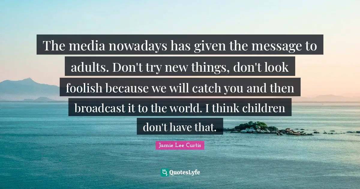 The media nowadays has given the message to adults. Don't try new things, don't look foolish because we will catch you and then broadcast it to the world. I think children don't have that.
