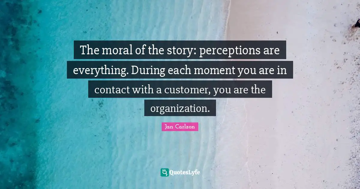 Story Quotes: "The moral of the story: perceptions are everything. During each moment you are in contact with a customer, you are the organization."