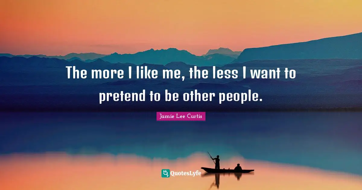 The more I like me, the less I want to pretend to be other people.
