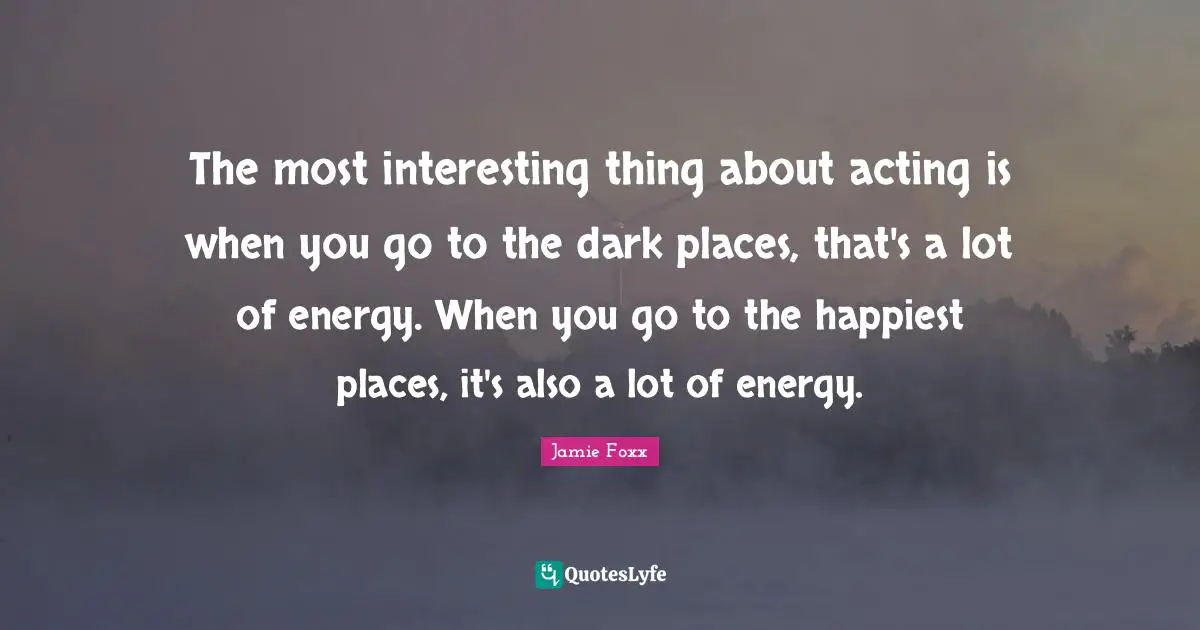 The most interesting thing about acting is when you go to the dark places, that's a lot of energy. When you go to the happiest places, it's also a lot of energy.