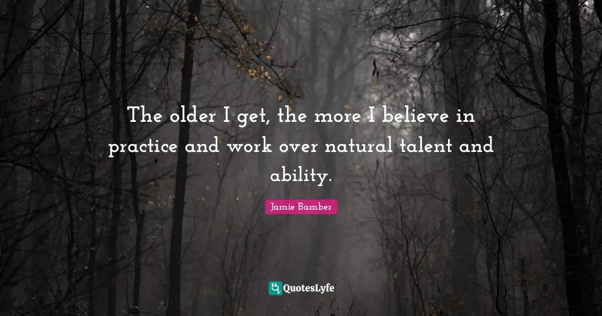 The older I get, the more I believe in practice and work over natural talent and ability.