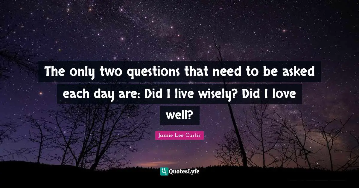 The only two questions that need to be asked each day are: Did I live wisely? Did I love well?