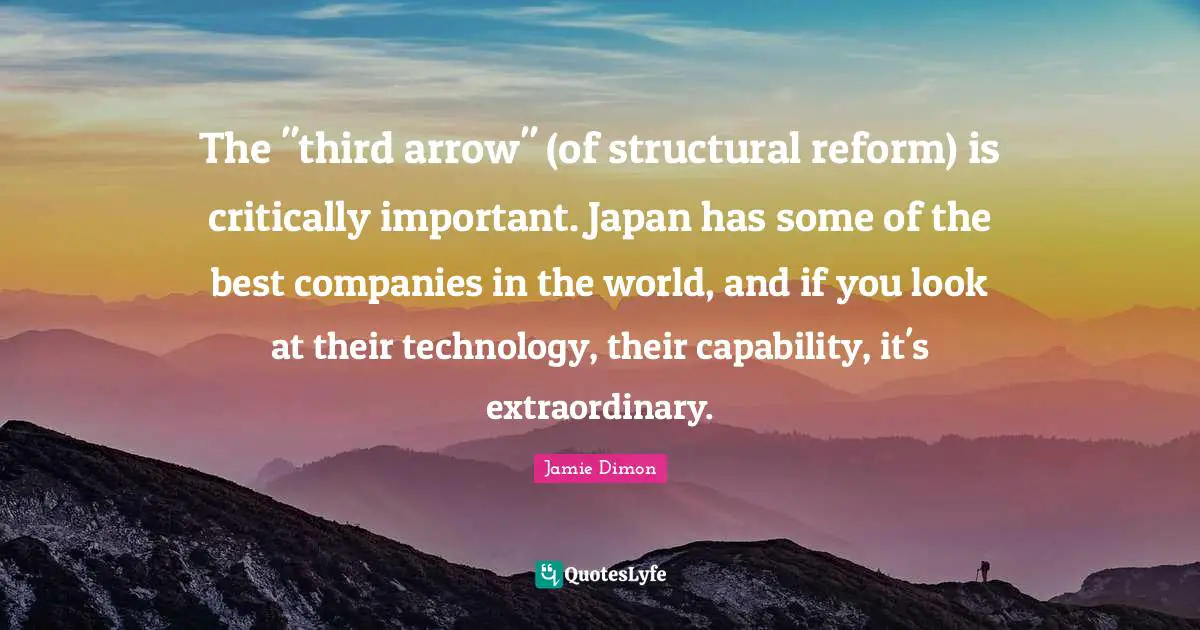 The "third arrow" (of structural reform) is critically important. Japan has some of the best companies in the world, and if you look at their technology, their capability, it's extraordinary.