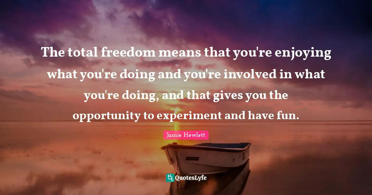 The total freedom means that you're enjoying what you're doing and you're involved in what you're doing, and that gives you the opportunity to experiment and have fun.