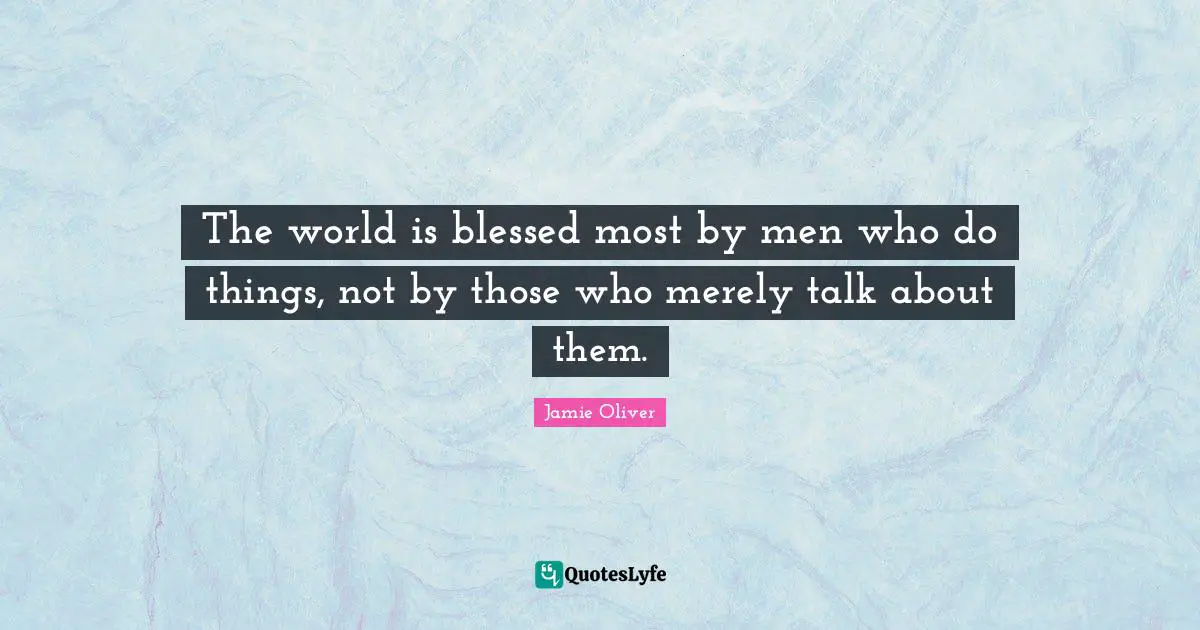 The world is blessed most by men who do things, not by those who merely talk about them.