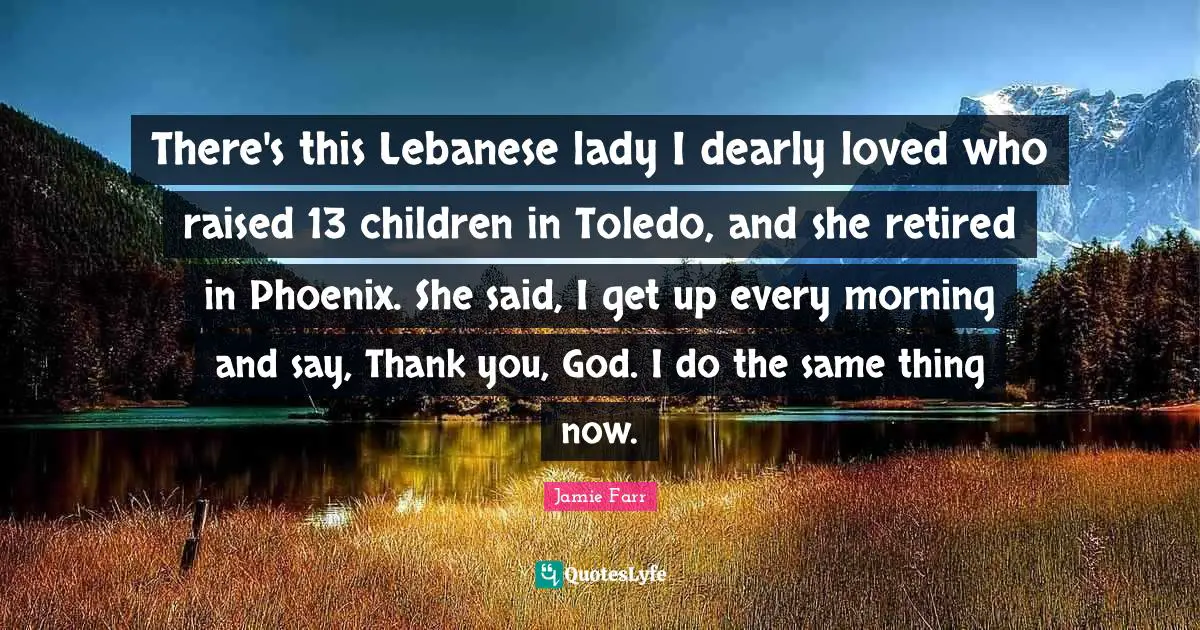 Jamie Farr Quotes: There's this Lebanese lady I dearly loved who raised 13 children in Toledo, and she retired in Phoenix. She said, I get up every morning and say, Thank you, God. I do the same thing now.