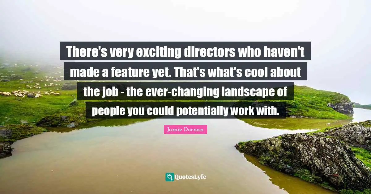 There's very exciting directors who haven't made a feature yet. That's what's cool about the job - the ever-changing landscape of people you could potentially work with.