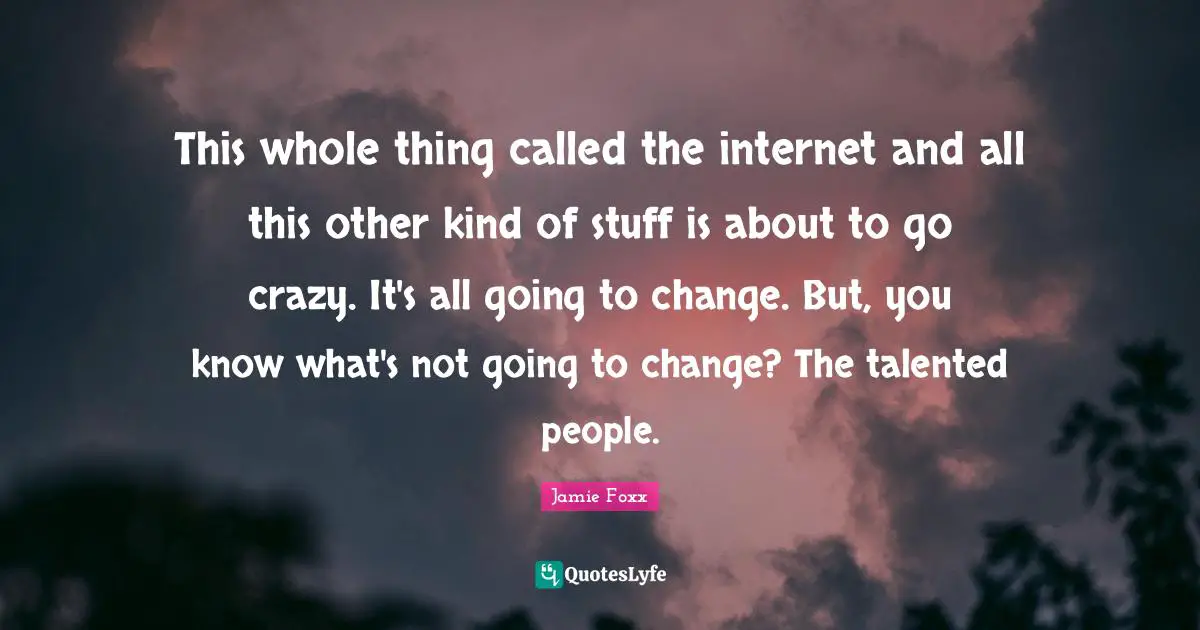 This whole thing called the internet and all this other kind of stuff is about to go crazy. It's all going to change. But, you know what's not going to change? The talented people.