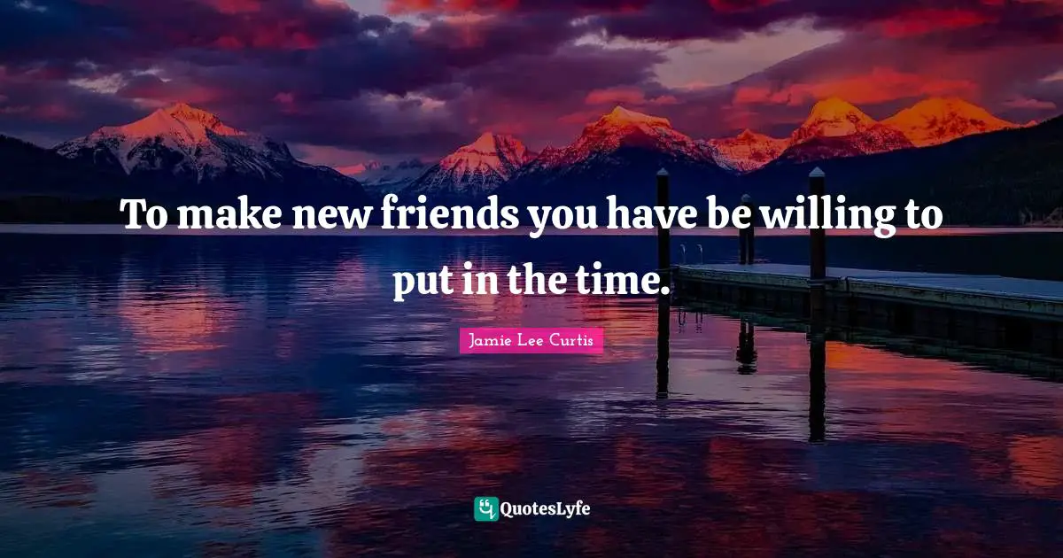 To make new friends you have be willing to put in the time.