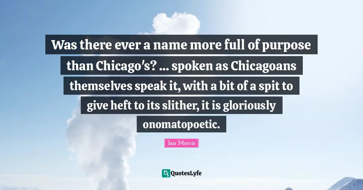 Was there ever a name more full of purpose than Chicago's? ... spoken as Chicagoans themselves speak it, with a bit of a spit to give heft to its slither, it is gloriously onomatopoetic.
