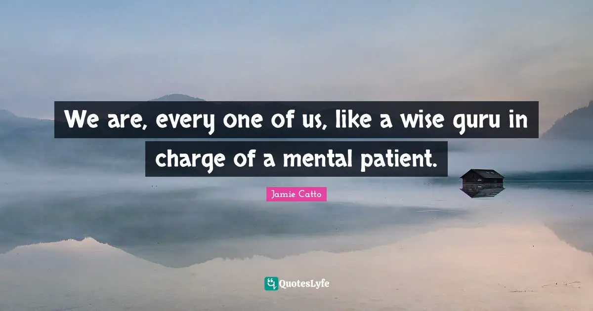 We are, every one of us, like a wise guru in charge of a mental patient.
