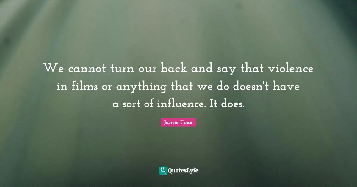 We cannot turn our back and say that violence in films or anything that we do doesn't have a sort of influence. It does.