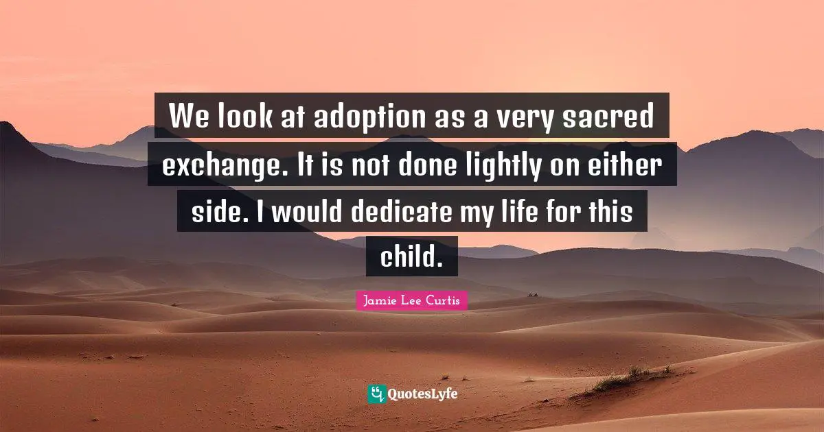 We look at adoption as a very sacred exchange. It is not done lightly on either side. I would dedicate my life for this child.
