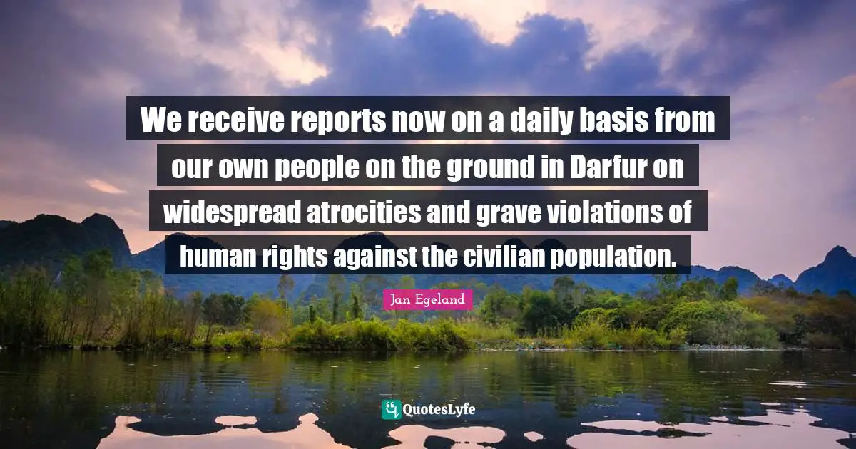 Human Rights Quotes: "We receive reports now on a daily basis from our own people on the ground in Darfur on widespread atrocities and grave violations of human rights against the civilian population."