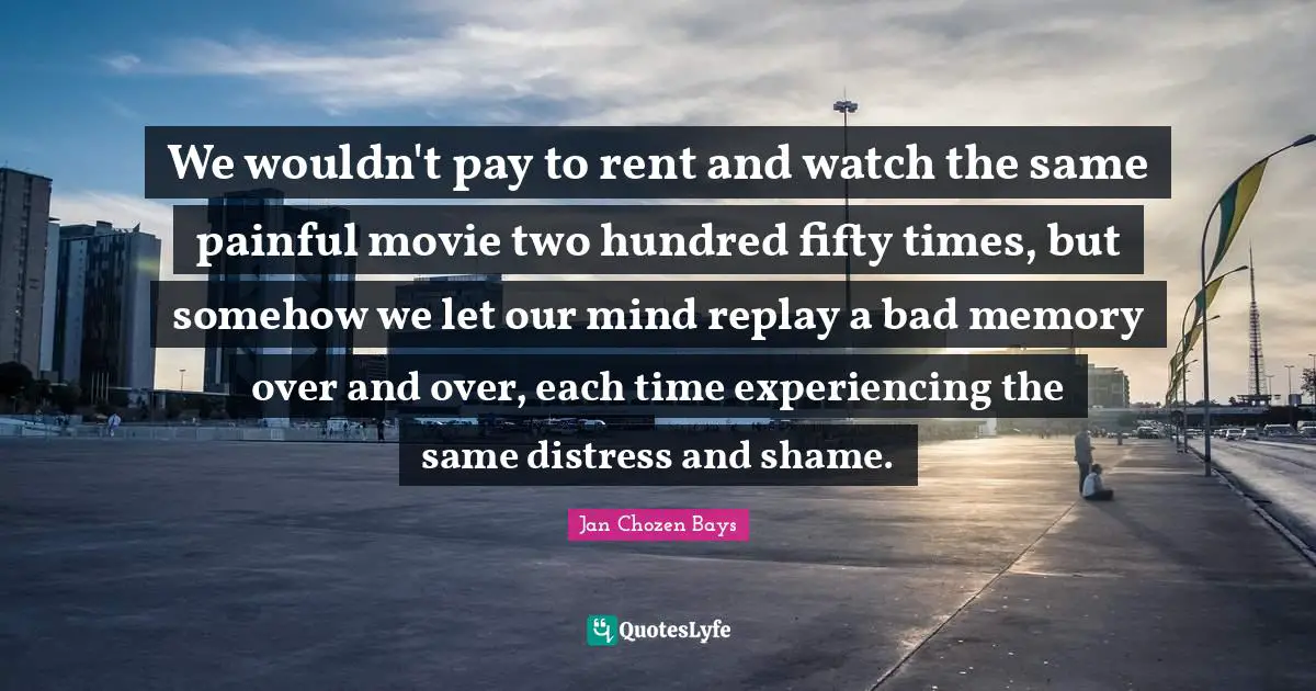 Replay Quotes: "We wouldn't pay to rent and watch the same painful movie two hundred fifty times, but somehow we let our mind replay a bad memory over and over, each time experiencing the same distress and shame."