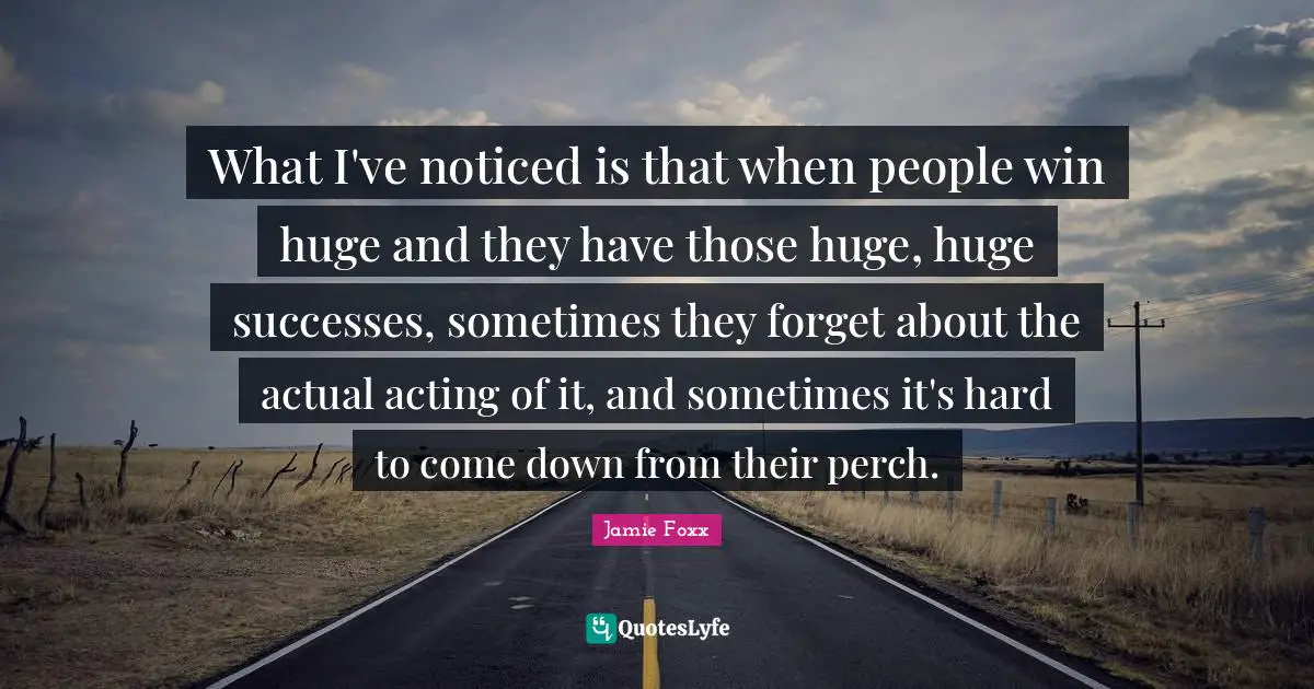 What I've noticed is that when people win huge and they have those huge, huge successes, sometimes they forget about the actual acting of it, and sometimes it's hard to come down from their perch.