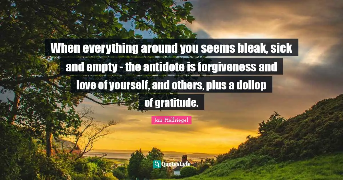 When everything around you seems bleak, sick and empty - the antidote is forgiveness and love of yourself, and others, plus a dollop of gratitude.