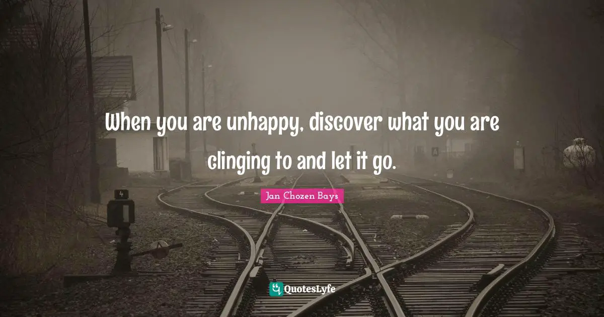 When you are unhappy, discover what you are clinging to and let it go.