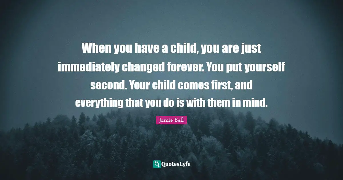 When you have a child, you are just immediately changed forever. You put yourself second. Your child comes first, and everything that you do is with them in mind.