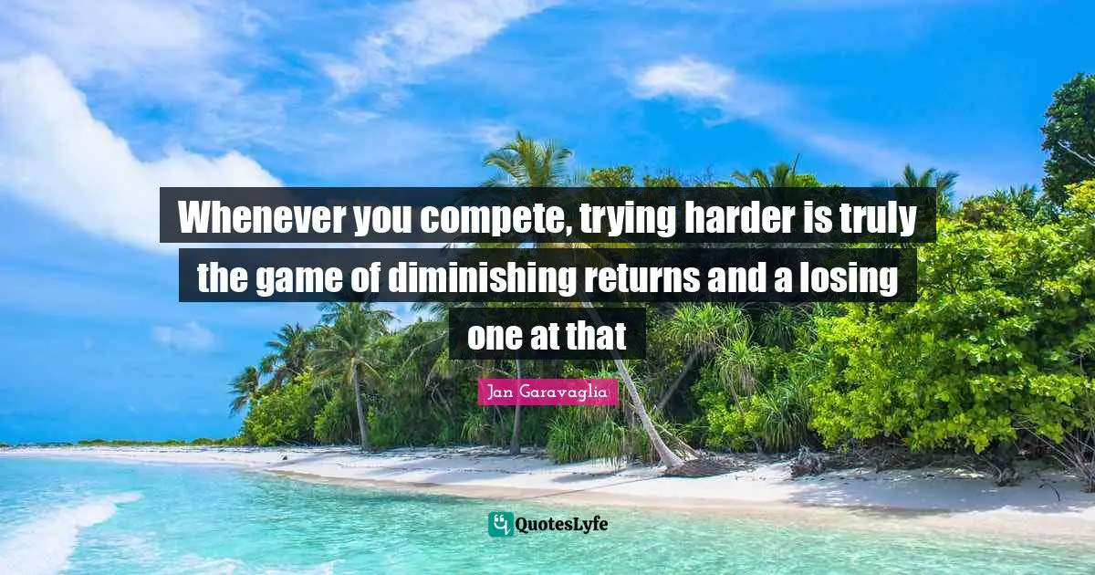 Whenever you compete, trying harder is truly the game of diminishing returns and a losing one at that