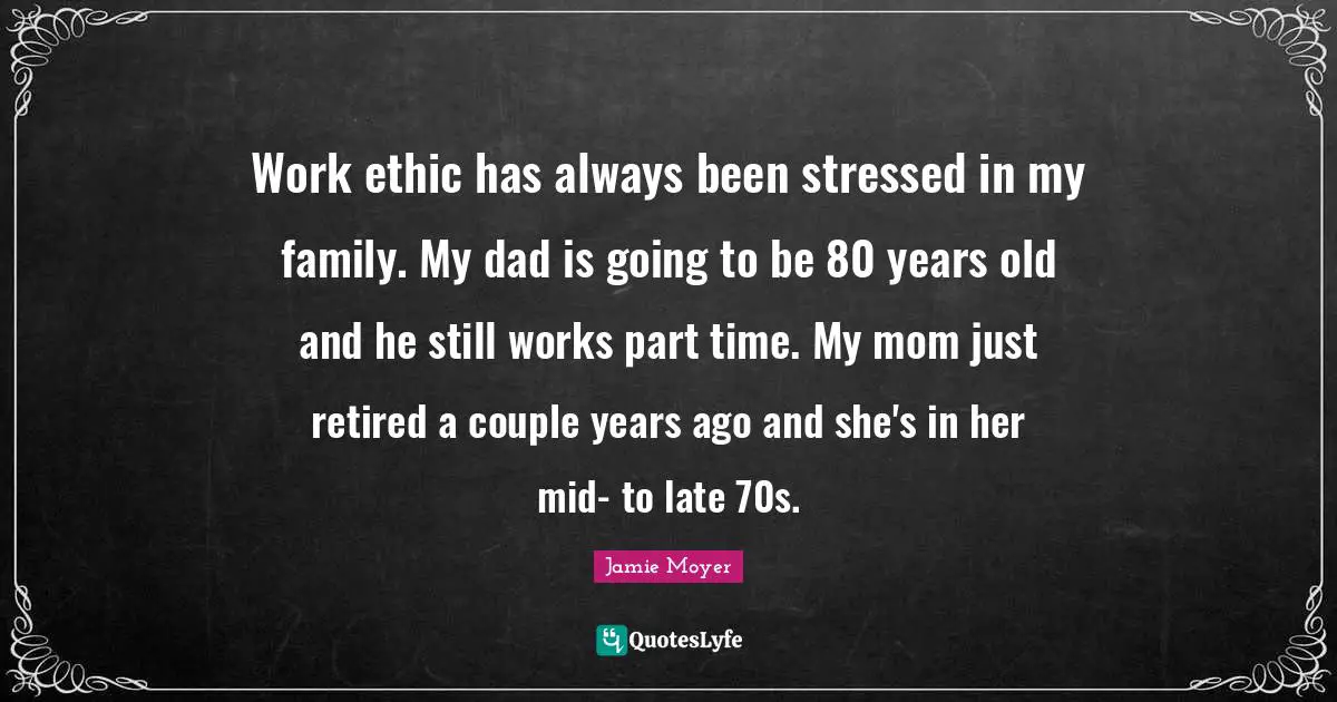 Work ethic has always been stressed in my family. My dad is going to be 80 years old and he still works part time. My mom just retired a couple years ago and she's in her mid- to late 70s.