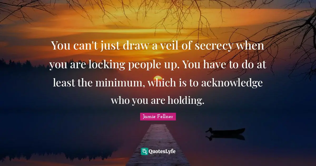 You can't just draw a veil of secrecy when you are locking people up. You have to do at least the minimum, which is to acknowledge who you are holding.