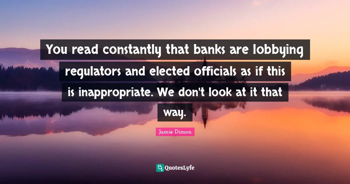 Inappropriate Quotes: "You read constantly that banks are lobbying regulators and elected officials as if this is inappropriate. We don't look at it that way."