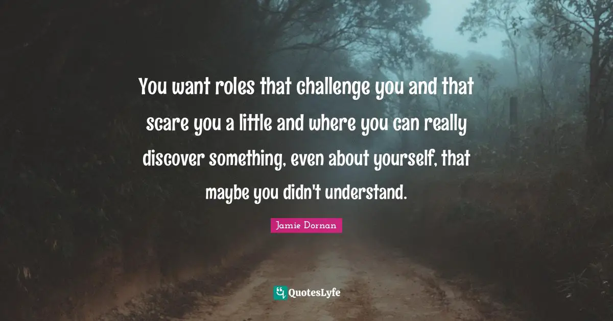 You want roles that challenge you and that scare you a little and where you can really discover something, even about yourself, that maybe you didn't understand.