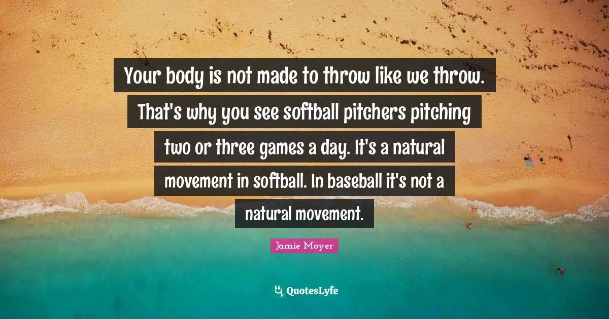 Your Body Quotes: "Your body is not made to throw like we throw. That's why you see softball pitchers pitching two or three games a day. It's a natural movement in softball. In baseball it's not a natural movement."