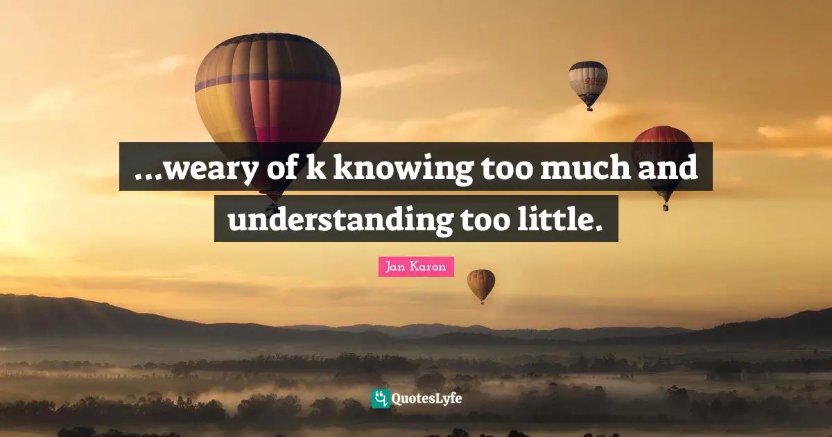 ...weary of k knowing too much and understanding too little.