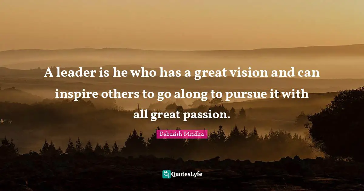A leader is he who has a great vision and can inspire others to go along to pursue it with all great passion.