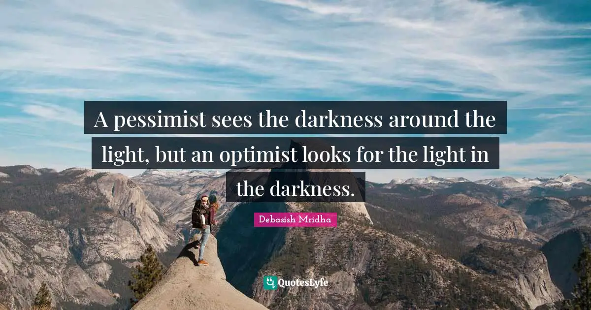 A pessimist sees the darkness around the light, but an optimist looks for the light in the darkness.