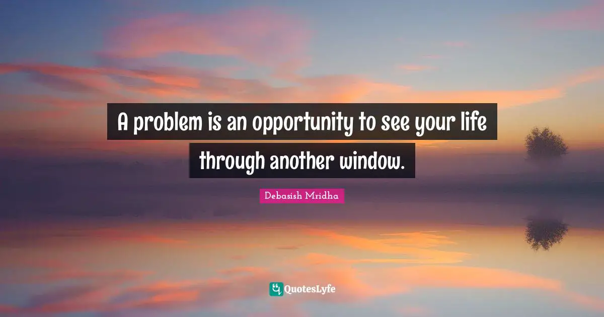 A problem is an opportunity to see your life through another window.