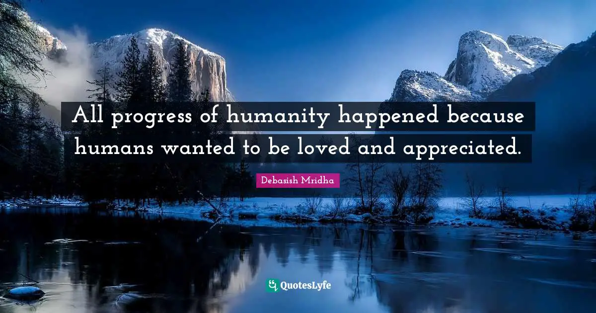 All progress of humanity happened because humans wanted to be loved and appreciated.