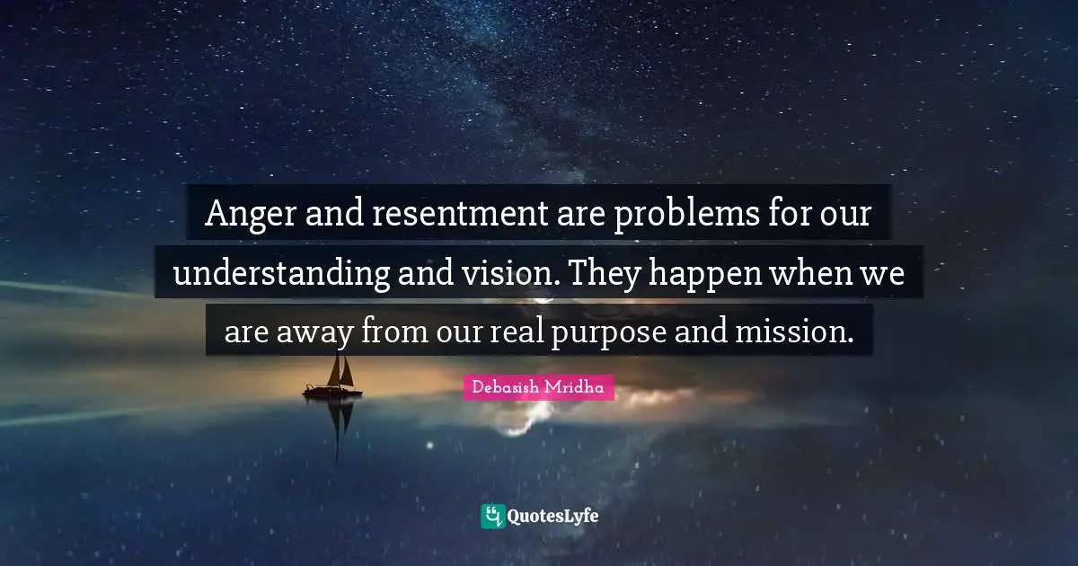 Anger and resentment are problems for our understanding and vision. They happen when we are away from our real purpose and mission.