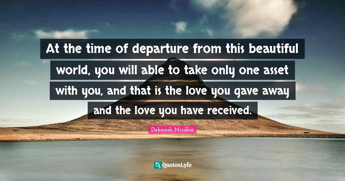 At the time of departure from this beautiful world, you will able to take only one asset with you, and that is the love you gave away and the love you have received.